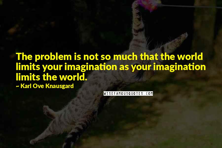 Karl Ove Knausgard Quotes: The problem is not so much that the world limits your imagination as your imagination limits the world.