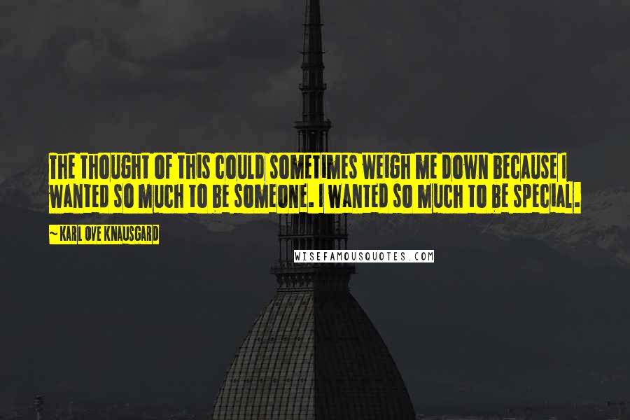 Karl Ove Knausgard Quotes: The thought of this could sometimes weigh me down because I wanted so much to be someone. I wanted so much to be special.
