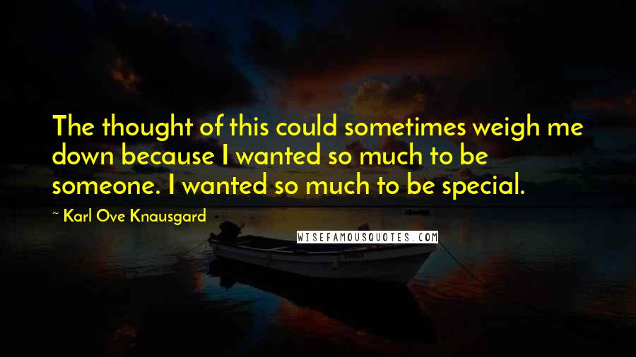 Karl Ove Knausgard Quotes: The thought of this could sometimes weigh me down because I wanted so much to be someone. I wanted so much to be special.