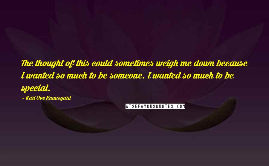 Karl Ove Knausgard Quotes: The thought of this could sometimes weigh me down because I wanted so much to be someone. I wanted so much to be special.