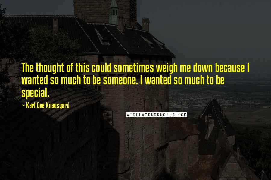 Karl Ove Knausgard Quotes: The thought of this could sometimes weigh me down because I wanted so much to be someone. I wanted so much to be special.