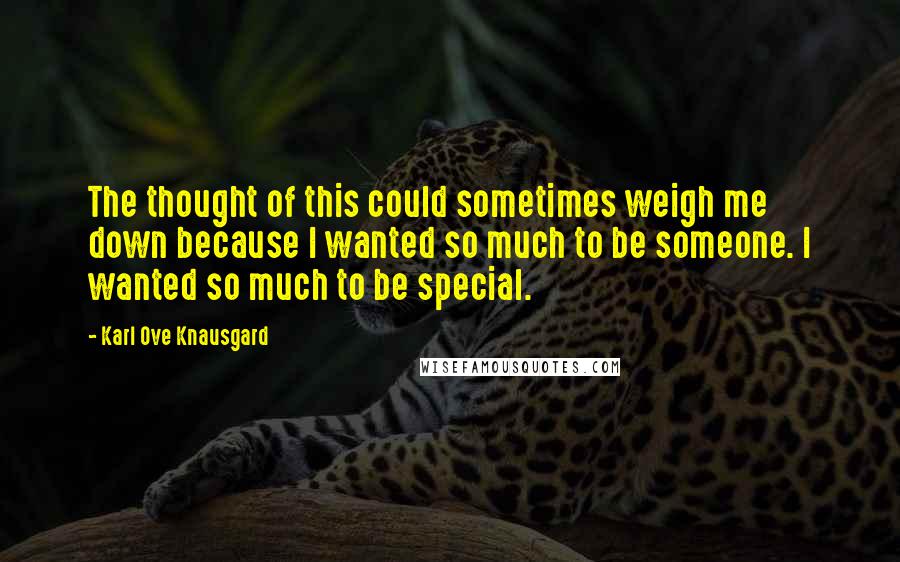 Karl Ove Knausgard Quotes: The thought of this could sometimes weigh me down because I wanted so much to be someone. I wanted so much to be special.