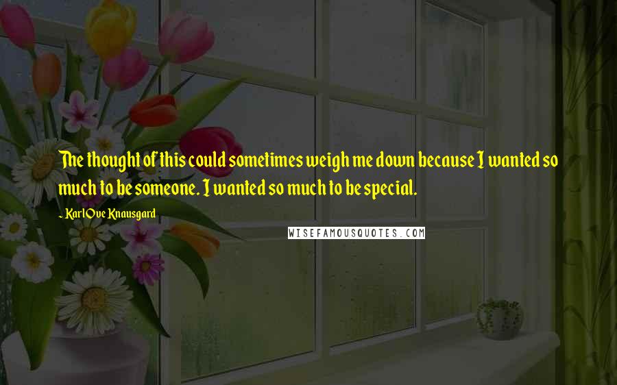 Karl Ove Knausgard Quotes: The thought of this could sometimes weigh me down because I wanted so much to be someone. I wanted so much to be special.