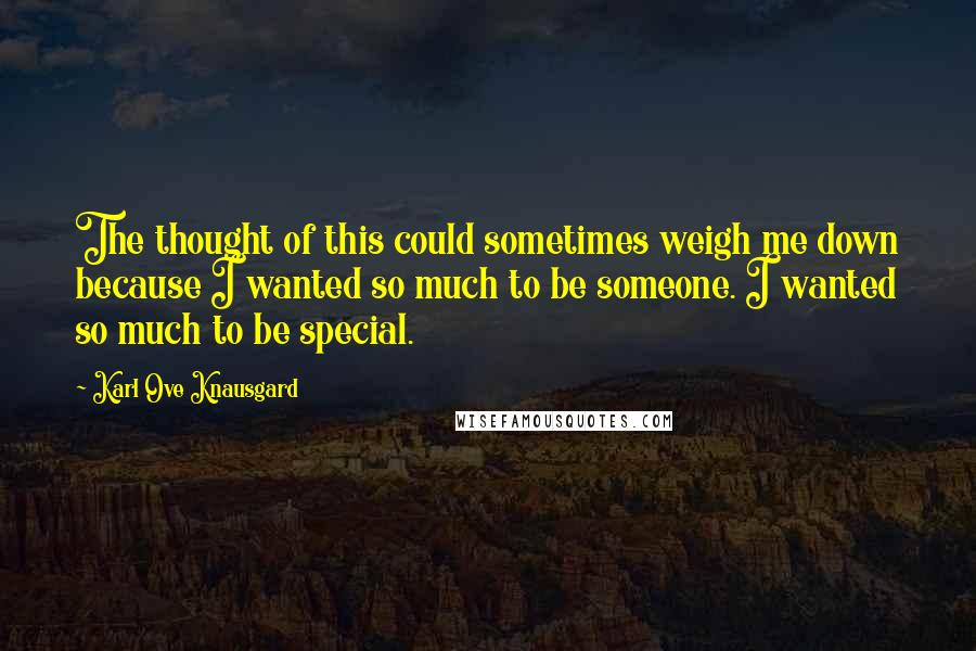 Karl Ove Knausgard Quotes: The thought of this could sometimes weigh me down because I wanted so much to be someone. I wanted so much to be special.
