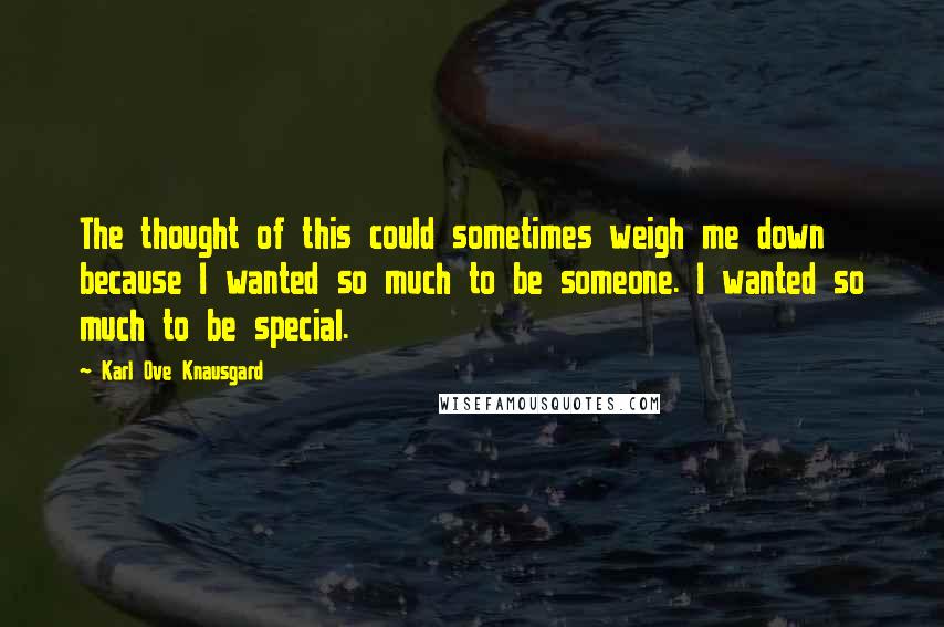 Karl Ove Knausgard Quotes: The thought of this could sometimes weigh me down because I wanted so much to be someone. I wanted so much to be special.