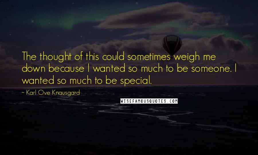 Karl Ove Knausgard Quotes: The thought of this could sometimes weigh me down because I wanted so much to be someone. I wanted so much to be special.