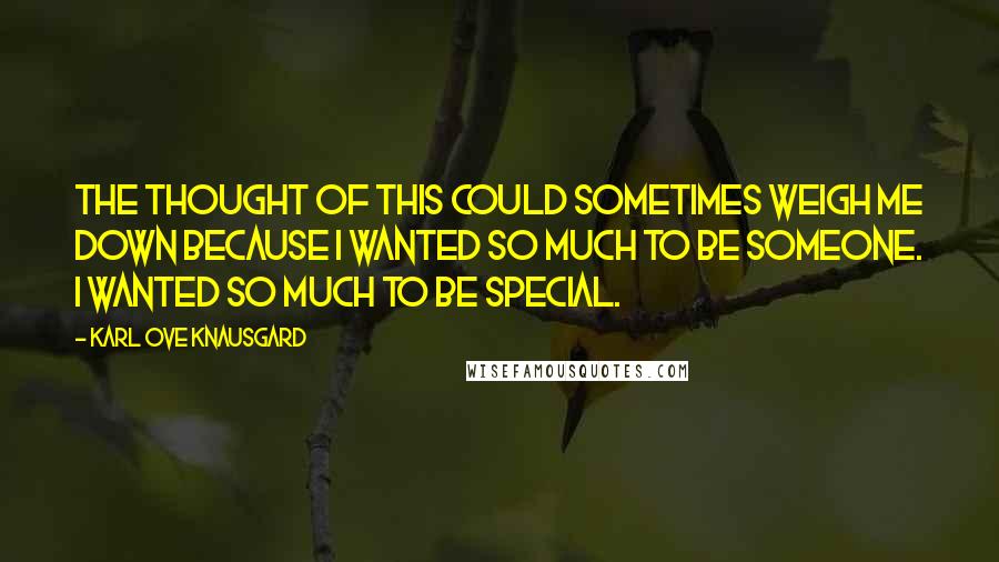 Karl Ove Knausgard Quotes: The thought of this could sometimes weigh me down because I wanted so much to be someone. I wanted so much to be special.