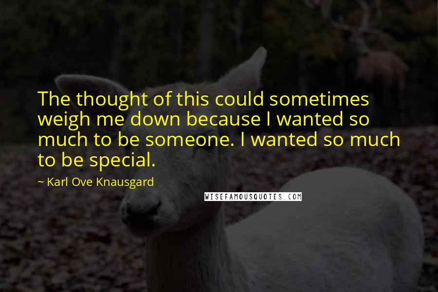 Karl Ove Knausgard Quotes: The thought of this could sometimes weigh me down because I wanted so much to be someone. I wanted so much to be special.