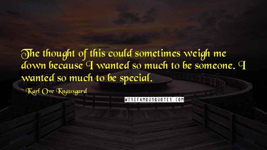 Karl Ove Knausgard Quotes: The thought of this could sometimes weigh me down because I wanted so much to be someone. I wanted so much to be special.