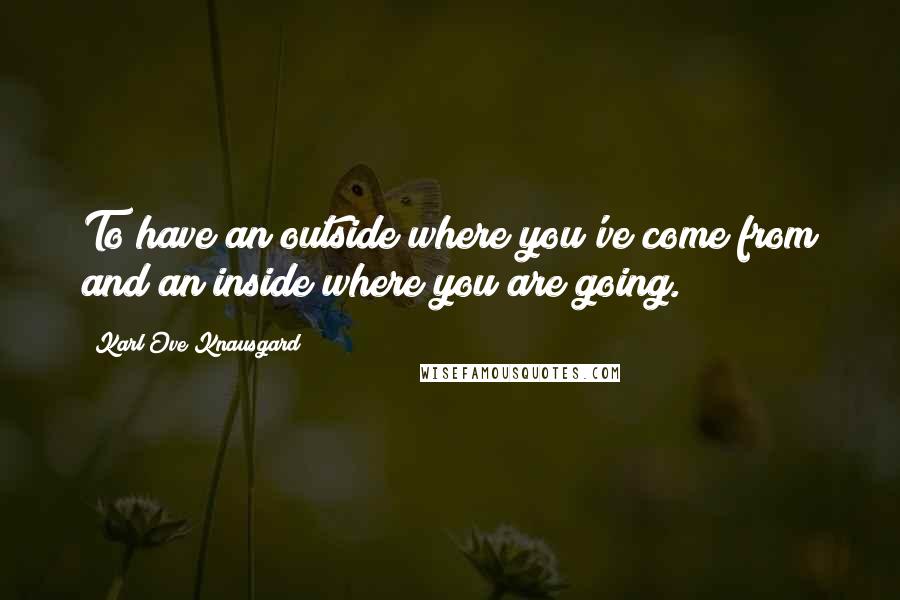 Karl Ove Knausgard Quotes: To have an outside where you've come from and an inside where you are going.