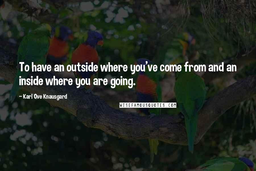 Karl Ove Knausgard Quotes: To have an outside where you've come from and an inside where you are going.