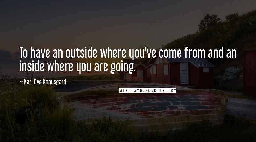 Karl Ove Knausgard Quotes: To have an outside where you've come from and an inside where you are going.