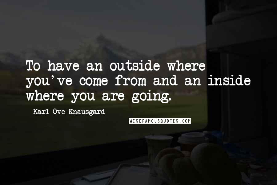 Karl Ove Knausgard Quotes: To have an outside where you've come from and an inside where you are going.