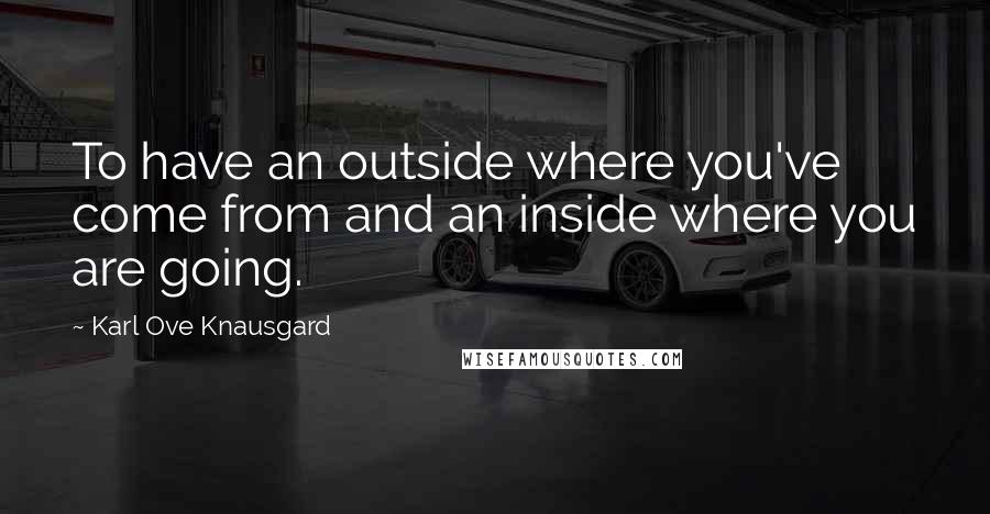 Karl Ove Knausgard Quotes: To have an outside where you've come from and an inside where you are going.