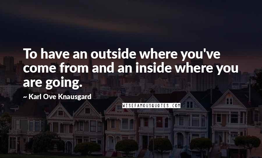 Karl Ove Knausgard Quotes: To have an outside where you've come from and an inside where you are going.