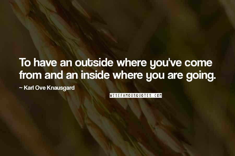 Karl Ove Knausgard Quotes: To have an outside where you've come from and an inside where you are going.