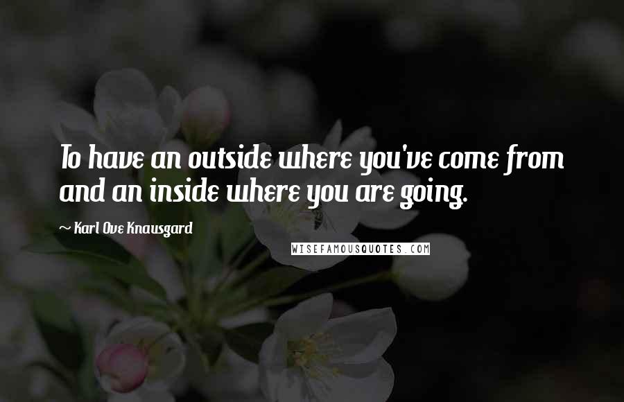 Karl Ove Knausgard Quotes: To have an outside where you've come from and an inside where you are going.