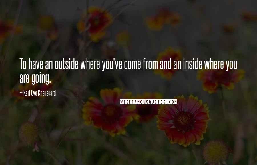 Karl Ove Knausgard Quotes: To have an outside where you've come from and an inside where you are going.