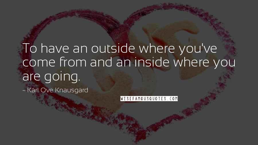 Karl Ove Knausgard Quotes: To have an outside where you've come from and an inside where you are going.