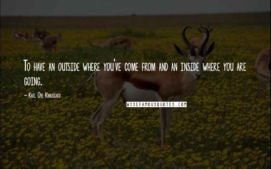 Karl Ove Knausgard Quotes: To have an outside where you've come from and an inside where you are going.