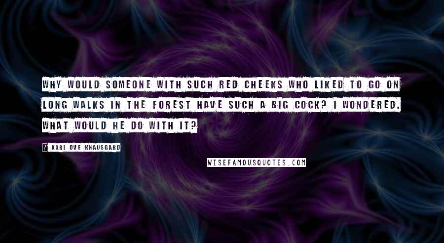 Karl Ove Knausgard Quotes: Why would someone with such red cheeks who liked to go on long walks in the forest have such a big cock? I wondered. What would he do with it?