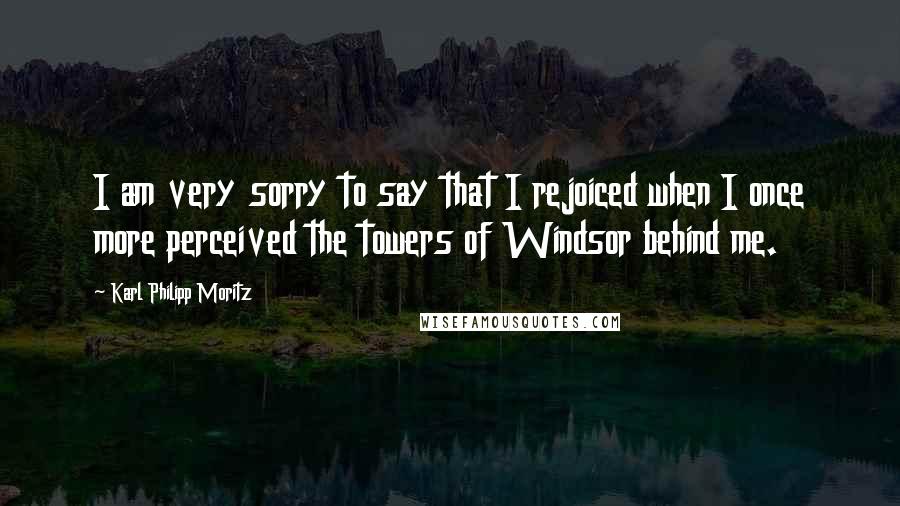 Karl Philipp Moritz Quotes: I am very sorry to say that I rejoiced when I once more perceived the towers of Windsor behind me.