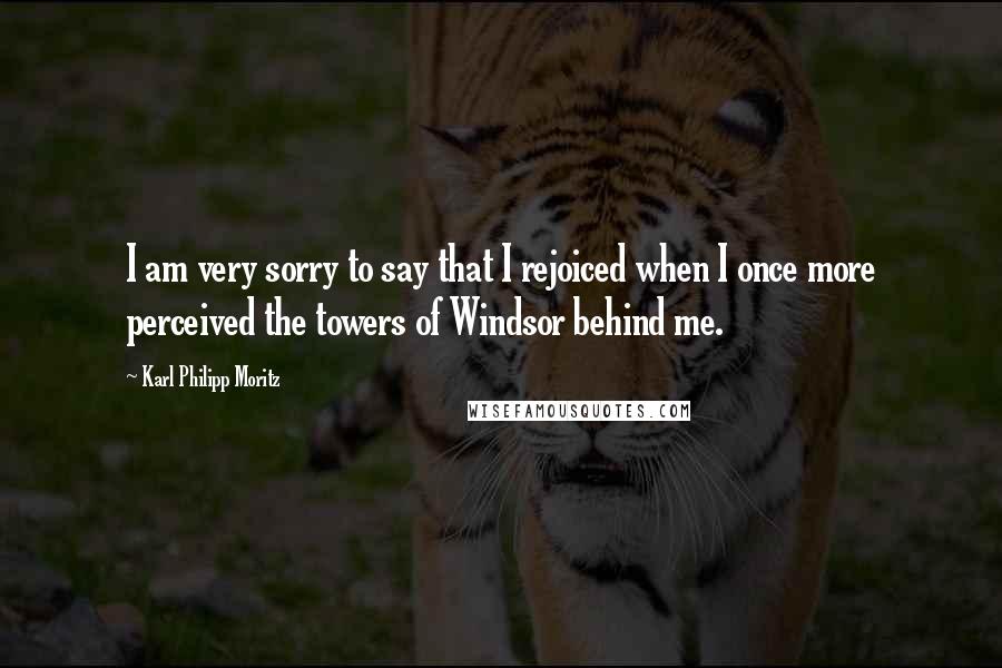 Karl Philipp Moritz Quotes: I am very sorry to say that I rejoiced when I once more perceived the towers of Windsor behind me.