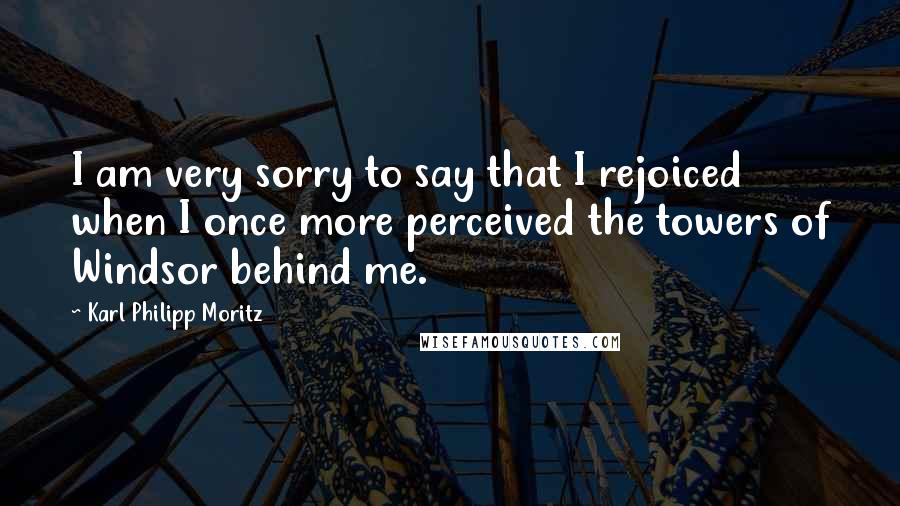 Karl Philipp Moritz Quotes: I am very sorry to say that I rejoiced when I once more perceived the towers of Windsor behind me.