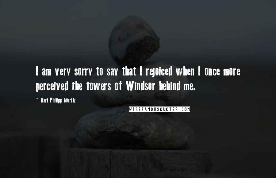 Karl Philipp Moritz Quotes: I am very sorry to say that I rejoiced when I once more perceived the towers of Windsor behind me.