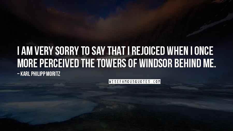 Karl Philipp Moritz Quotes: I am very sorry to say that I rejoiced when I once more perceived the towers of Windsor behind me.