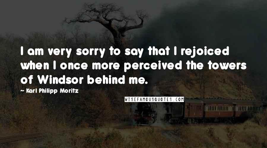 Karl Philipp Moritz Quotes: I am very sorry to say that I rejoiced when I once more perceived the towers of Windsor behind me.