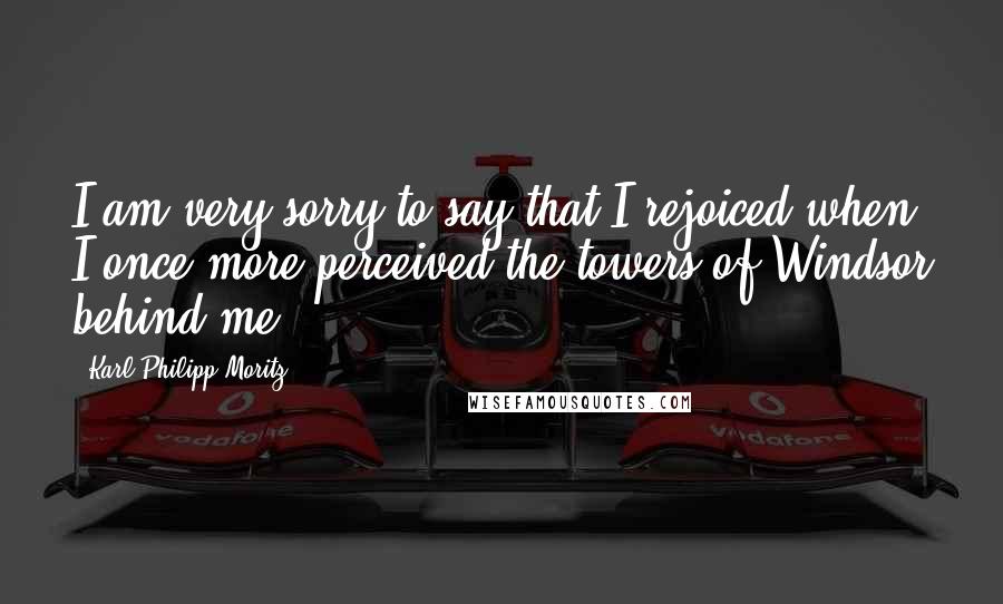 Karl Philipp Moritz Quotes: I am very sorry to say that I rejoiced when I once more perceived the towers of Windsor behind me.