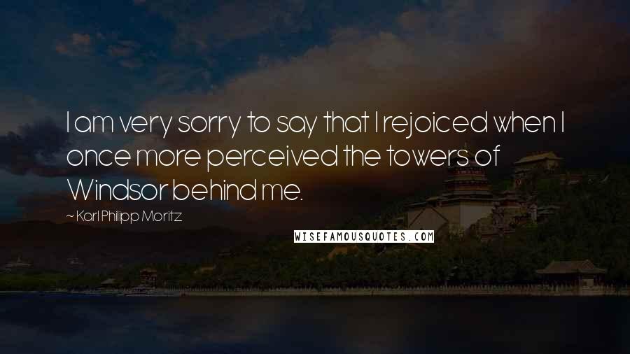 Karl Philipp Moritz Quotes: I am very sorry to say that I rejoiced when I once more perceived the towers of Windsor behind me.