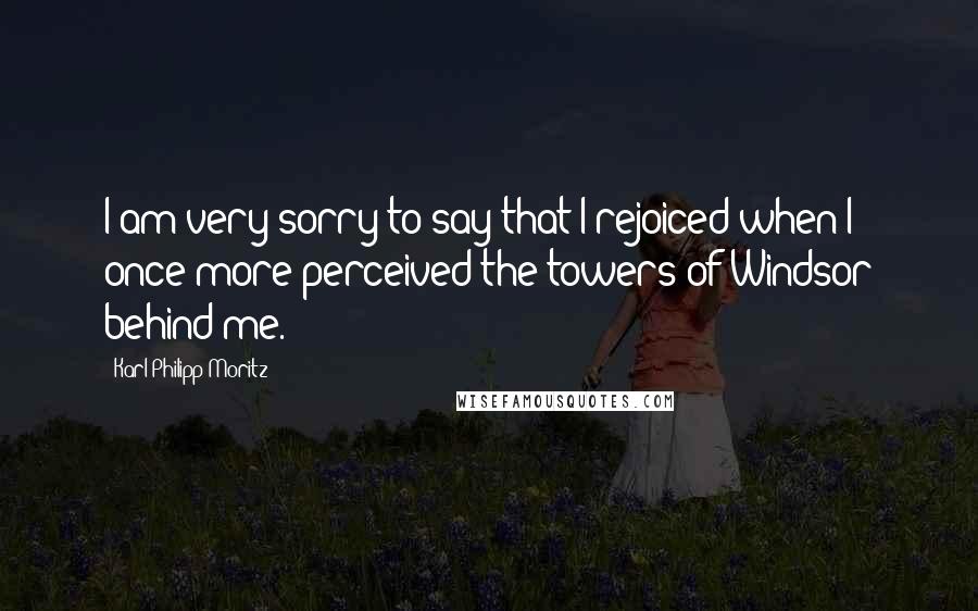 Karl Philipp Moritz Quotes: I am very sorry to say that I rejoiced when I once more perceived the towers of Windsor behind me.