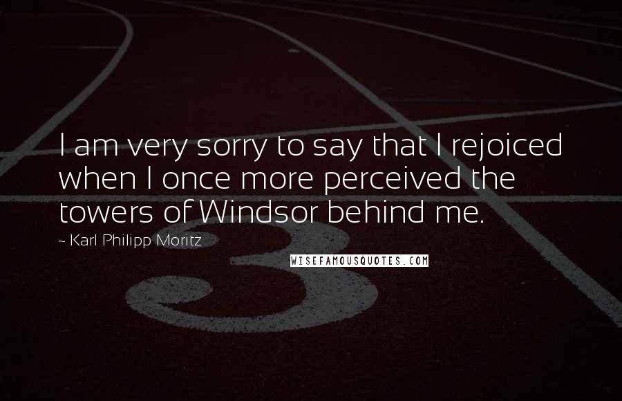 Karl Philipp Moritz Quotes: I am very sorry to say that I rejoiced when I once more perceived the towers of Windsor behind me.