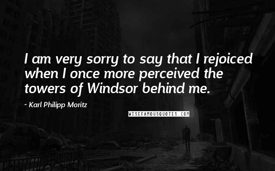 Karl Philipp Moritz Quotes: I am very sorry to say that I rejoiced when I once more perceived the towers of Windsor behind me.