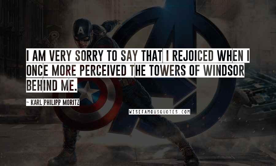 Karl Philipp Moritz Quotes: I am very sorry to say that I rejoiced when I once more perceived the towers of Windsor behind me.