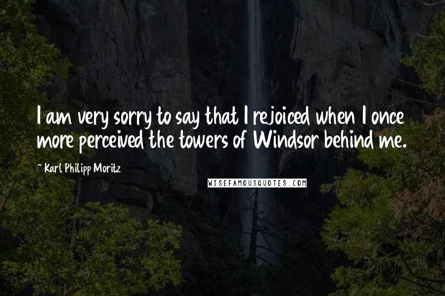 Karl Philipp Moritz Quotes: I am very sorry to say that I rejoiced when I once more perceived the towers of Windsor behind me.