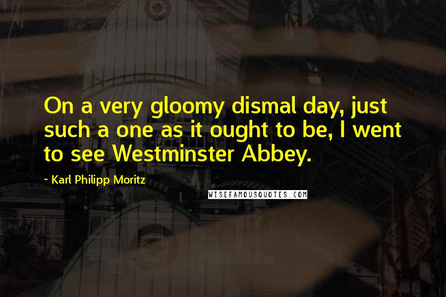 Karl Philipp Moritz Quotes: On a very gloomy dismal day, just such a one as it ought to be, I went to see Westminster Abbey.