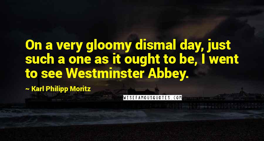 Karl Philipp Moritz Quotes: On a very gloomy dismal day, just such a one as it ought to be, I went to see Westminster Abbey.