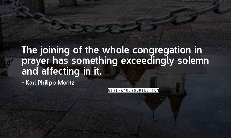 Karl Philipp Moritz Quotes: The joining of the whole congregation in prayer has something exceedingly solemn and affecting in it.