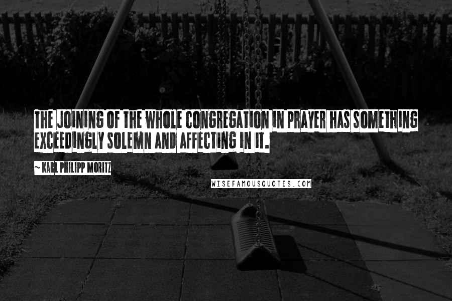 Karl Philipp Moritz Quotes: The joining of the whole congregation in prayer has something exceedingly solemn and affecting in it.