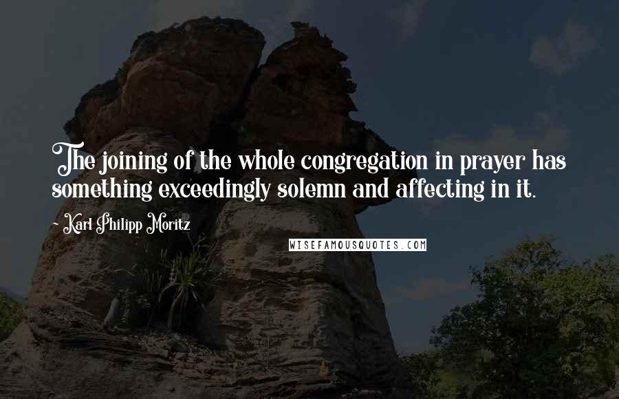 Karl Philipp Moritz Quotes: The joining of the whole congregation in prayer has something exceedingly solemn and affecting in it.