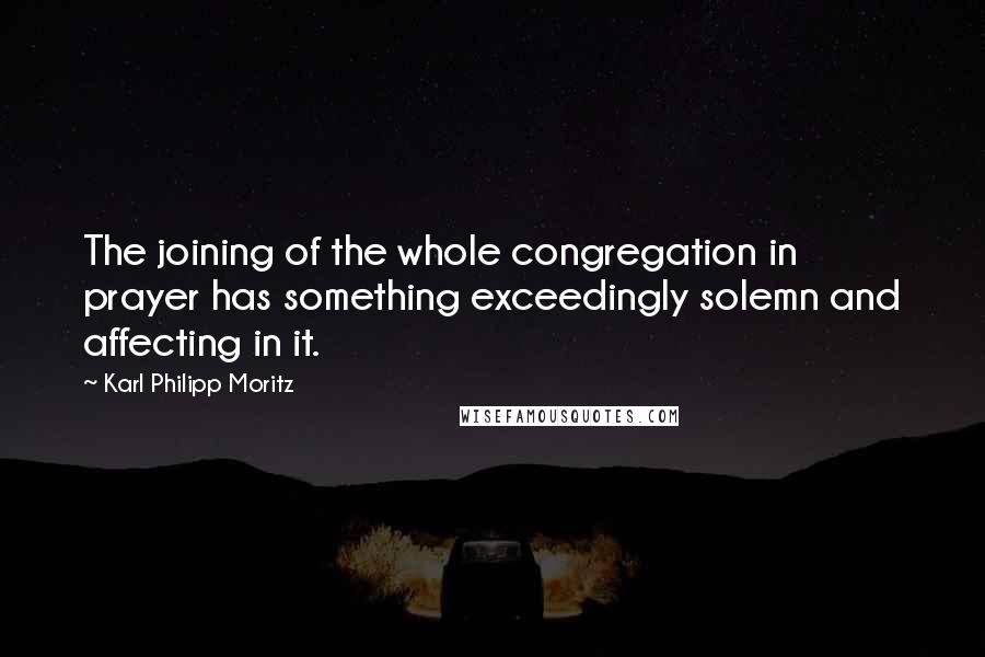 Karl Philipp Moritz Quotes: The joining of the whole congregation in prayer has something exceedingly solemn and affecting in it.