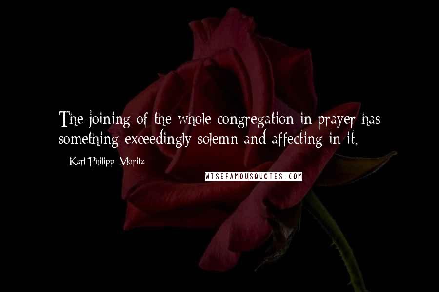 Karl Philipp Moritz Quotes: The joining of the whole congregation in prayer has something exceedingly solemn and affecting in it.