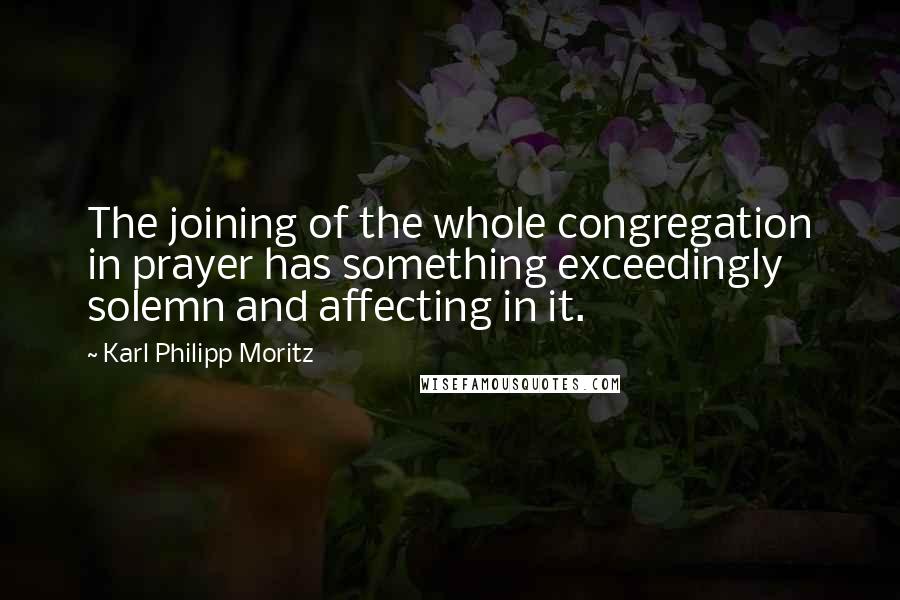 Karl Philipp Moritz Quotes: The joining of the whole congregation in prayer has something exceedingly solemn and affecting in it.