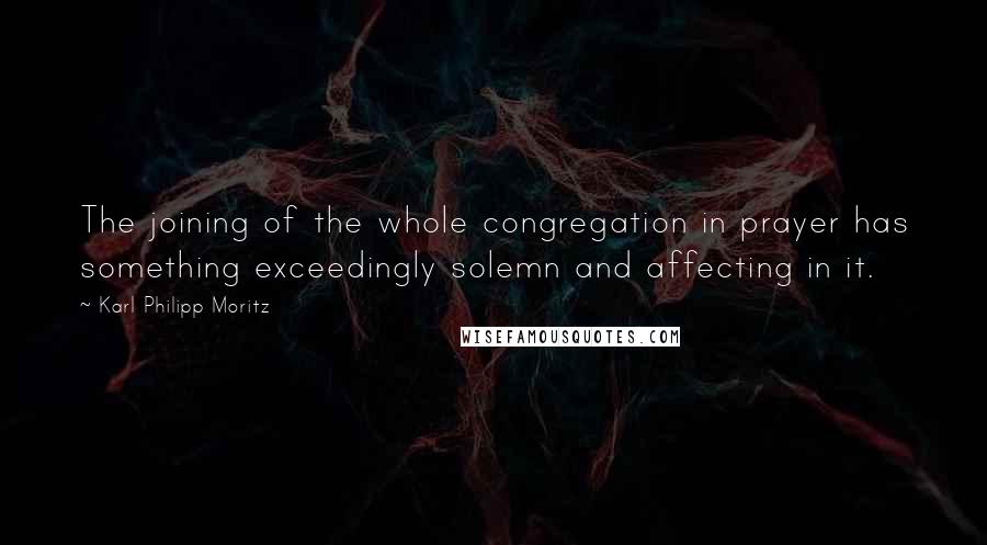 Karl Philipp Moritz Quotes: The joining of the whole congregation in prayer has something exceedingly solemn and affecting in it.