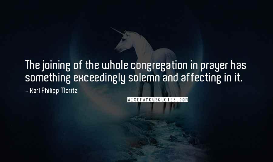 Karl Philipp Moritz Quotes: The joining of the whole congregation in prayer has something exceedingly solemn and affecting in it.