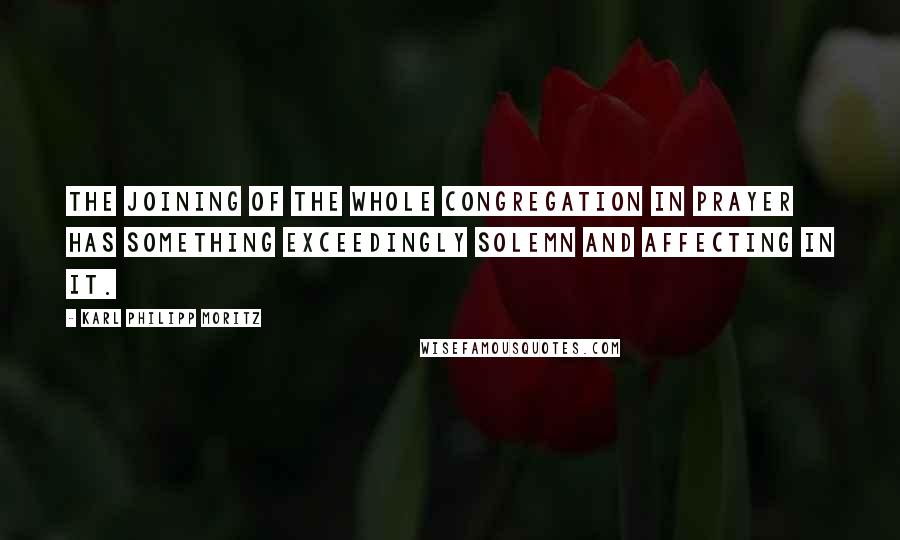 Karl Philipp Moritz Quotes: The joining of the whole congregation in prayer has something exceedingly solemn and affecting in it.