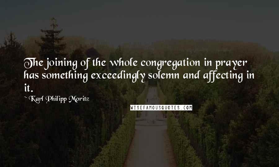 Karl Philipp Moritz Quotes: The joining of the whole congregation in prayer has something exceedingly solemn and affecting in it.